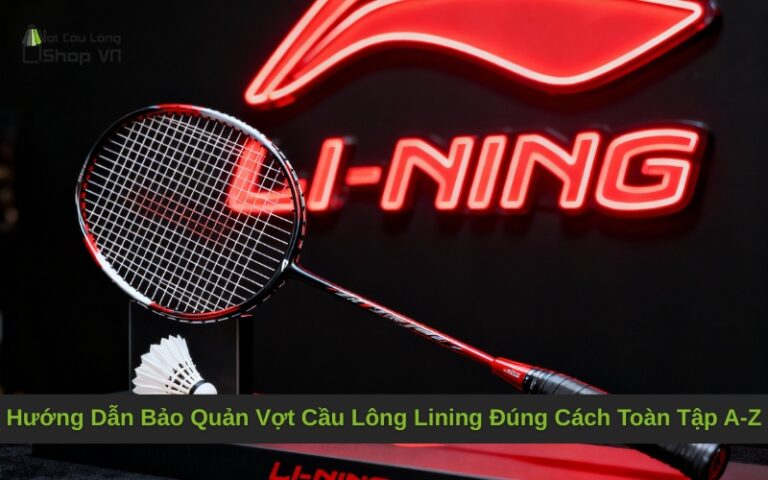Hướng Dẫn Bảo Quản Vợt Cầu Lông Lining Đúng Cách Toàn Tập A-Z